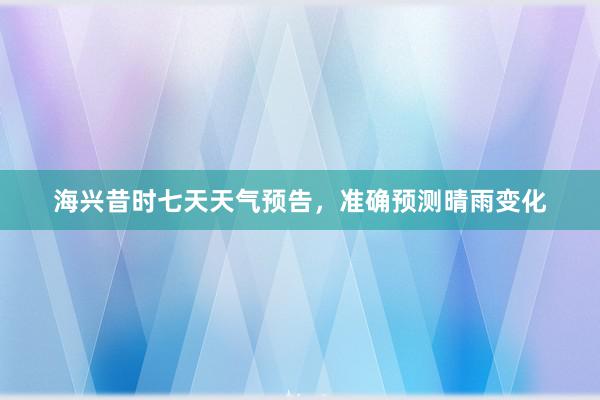 海兴昔时七天天气预告，准确预测晴雨变化